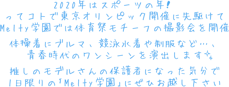 2020年はスポーツの年❣️
ってコトで東京オリンピック開催に先駆けて
Melty学園では体育祭モチーフの撮影会を開催
体操着にブルマ、競泳水着や制服など…、
青春時代のワンシーンを演出します✨
推しのモデルさんの保護者になった気分で
1日限りの｢Melty学園｣にぜひお越し下さい